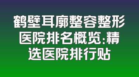 鹤壁耳廓整容整形医院排名概览：精选医院排行贴