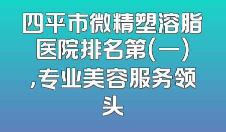 四平市微精塑溶脂医院排名第（一），专业美容服务领头
