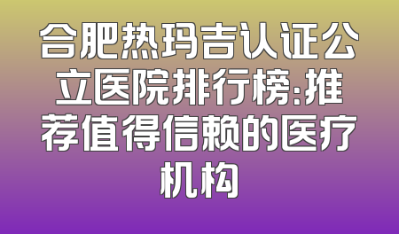 合肥热玛吉认证公立医院排行榜：推荐值得信赖的医疗机构