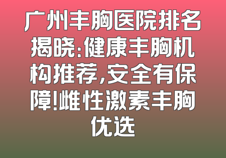 广州丰胸医院排名揭晓：健康丰胸机构推荐，安全有保障！雌性激素丰胸优选