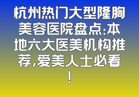 杭州热门大型隆胸美容医院盘点：本地六大医美机构推荐，爱美人士必看！