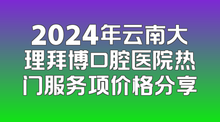 2024年云南大理拜博口腔医院热门服务项价格分享