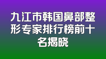 九江市韩国鼻部整形专家排行榜前十名揭晓