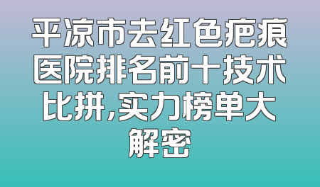 平凉市去红色疤痕医院排名前十技术比拼，实力榜单大解密
