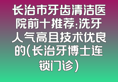 长治市牙齿清洁医院前十推荐：洗牙人气高且技术优良的（长治牙博士连锁门诊）