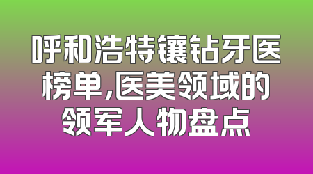 呼和浩特镶钻牙医榜单，医美领域的领军人物盘点