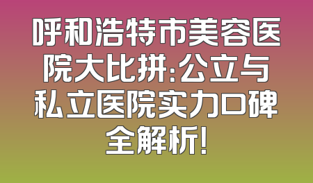 呼和浩特市美容医院大比拼：公立与私立医院实力口碑全解析！