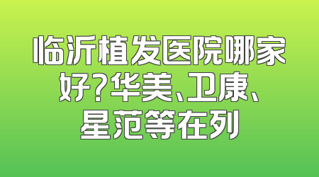 临沂植发医院哪家好？华美、卫康、星范等在列