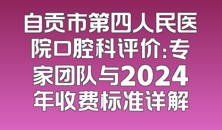 自贡市第四人民医院口腔科评价：专家团队与2024年收费标准详解