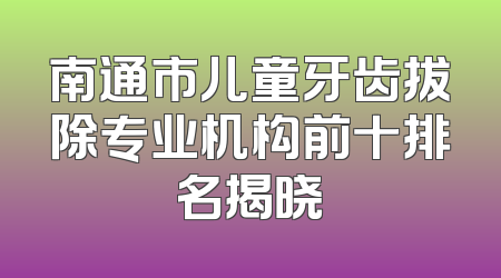 南通市儿童牙齿拔除专业机构前十排名揭晓