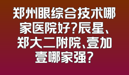 郑州眼综合技术哪家医院好？辰星、郑大二附院、壹加壹哪家强？