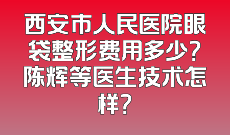 西安市人民医院眼袋整形费用多少？陈辉等医生技术怎样？
