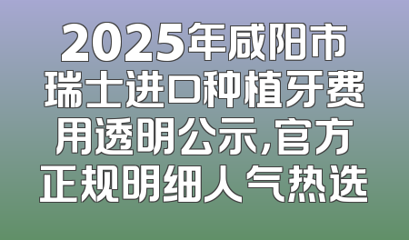 2025年咸阳市瑞士进口种植牙费用透明公示，官方正规明细人气热选