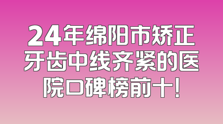 24年绵阳市矫正牙齿中线齐紧的医院口碑榜前十！