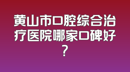 黄山市口腔综合治疗医院哪家口碑好？