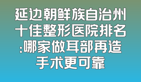 延边朝鲜族自治州十佳整形医院排名：哪家做耳部再造手术更可靠