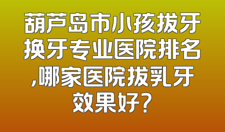 葫芦岛市小孩拔牙换牙专业医院排名，哪家医院拔乳牙效果好？