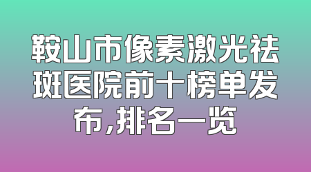 鞍山市像素激光祛斑医院前十榜单发布，排名一览