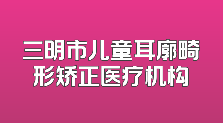 三明市儿童耳廓畸形矫正医疗机构