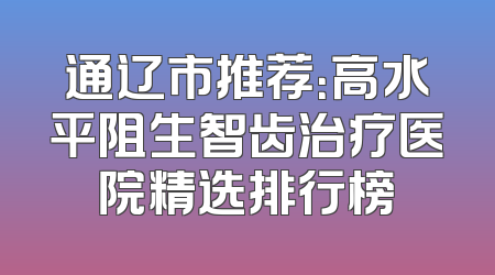 通辽市推荐：高水平阻生智齿治疗医院精选排行榜