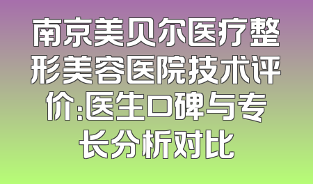 南京美贝尔医疗整形美容医院技术评价：医生口碑与专长分析对比