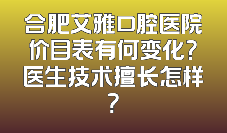 合肥艾雅口腔医院价目表有何变化？医生技术擅长怎样？