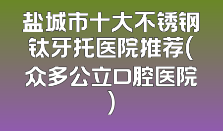 盐城市十大不锈钢钛牙托医院推荐（众多公立口腔医院）
