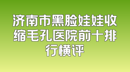 济南市黑脸娃娃收缩毛孔医院前十排行横评