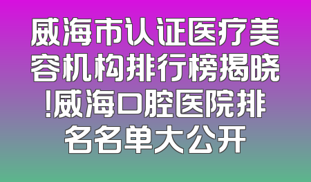 威海市认证医疗美容机构排行榜揭晓！威海口腔医院排名名单大公开
