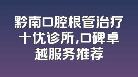 黔南口腔根管治疗十优诊所，口碑卓越服务推荐