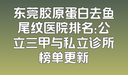 东莞胶原蛋白去鱼尾纹医院排名：公立三甲与私立诊所榜单更新