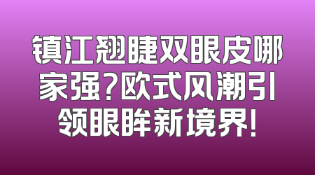 镇江翘睫双眼皮哪家强？欧式风潮引领眼眸新境界！