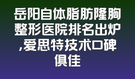 岳阳自体脂肪隆胸整形医院排名出炉，爱思特技术口碑俱佳