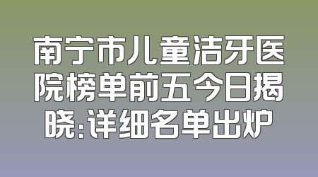 南宁市儿童洁牙医院榜单前五今日揭晓：详细名单出炉