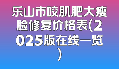 乐山市咬肌肥大瘦脸修复价格表（2025版在线一览）
