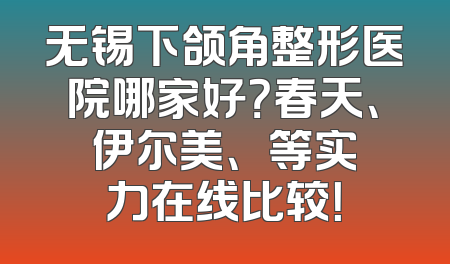 无锡下颌角整形医院哪家好？春天、伊尔美、渼璟等实力在线比较！