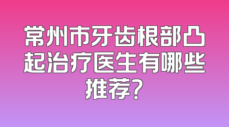 常州市牙齿根部凸起治疗医生有哪些推荐？