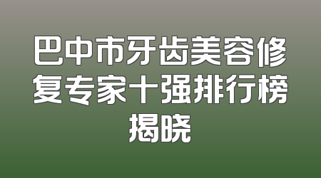 巴中市牙齿美容修复专家十强排行榜揭晓