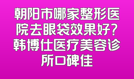 朝阳市哪家整形医院去眼袋效果好？韩博仕医疗美容诊所口碑佳