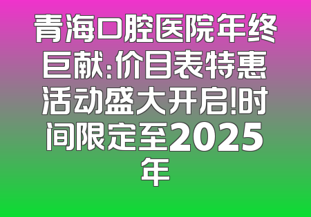 青海口腔医院年终巨献：价目表特惠活动盛大开启！时间限定至2025年