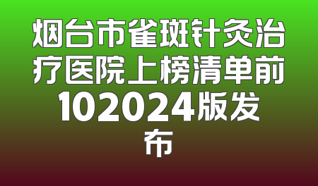 烟台市雀斑针灸治疗医院上榜清单前102024版发布