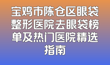 宝鸡市陈仓区眼袋整形医院去眼袋榜单及热门医院精选指南