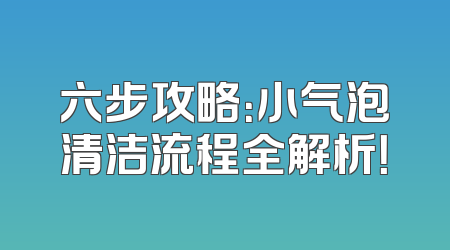 六步攻略：小气泡清洁流程全解析！