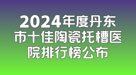 2024年度丹东市十佳陶瓷托槽医院排行榜公布