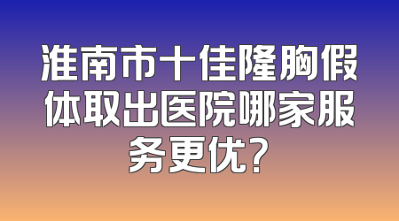 淮南市十佳隆胸假体取出医院哪家服务更优？