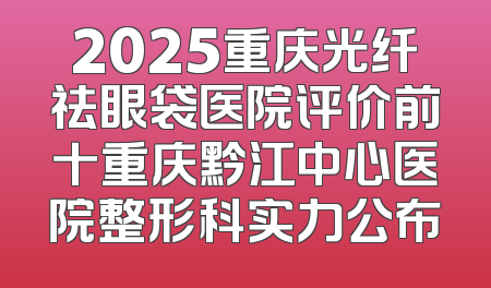 2025重庆光纤祛眼袋医院评价前十重庆黔江中心医院整形科实力公布