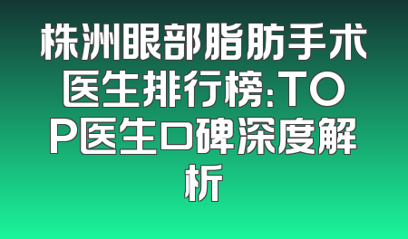 株洲眼部脂肪手术医生排行榜：TOP医生口碑深度解析