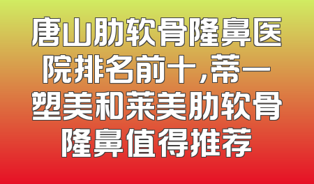 唐山肋软骨隆鼻医院排名前十，蒂一塑美和莱美肋软骨隆鼻值得推荐