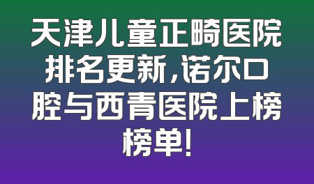 天津儿童正畸医院排名更新，诺尔口腔与西青医院上榜榜单！