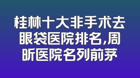 桂林十大非手术去眼袋医院排名，周昕医院名列前茅